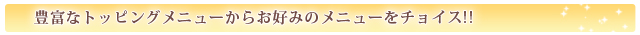 豊富なトッピングメニューからお好みのメニューをチョイス!! 