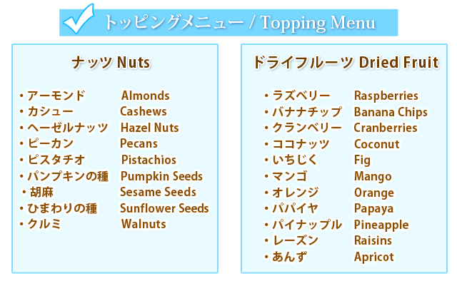 トッピングメニュー　ナッツ Nuts　アーモンド　Almonds,カシュー　Cashews,ヘーゼルナッツ　Hazel Nuts,ピーカン　Pecans,ピスタチオ　Pistachios,パンプキンの種　Pumpkin Seeds,胡麻　Sesame seeds,ひまわりの種　Sunflower seeds,クルミ　Walnuts,ドライフルーツ Dried Fruit ラズベリー Rasberries,バナナチップ　Banana Chips,クランベリー　Cranberries,ココナッツ  Coconut,いちじく　Fig,マンゴ　Mango,オレンジ　Orange,パパイヤ　Papaya,パイナップル　Pineapple,レーズン　Raisins,あんず　Apricot